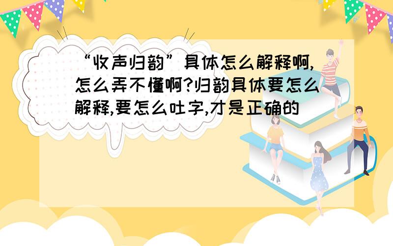 “收声归韵”具体怎么解释啊,怎么弄不懂啊?归韵具体要怎么解释,要怎么吐字,才是正确的