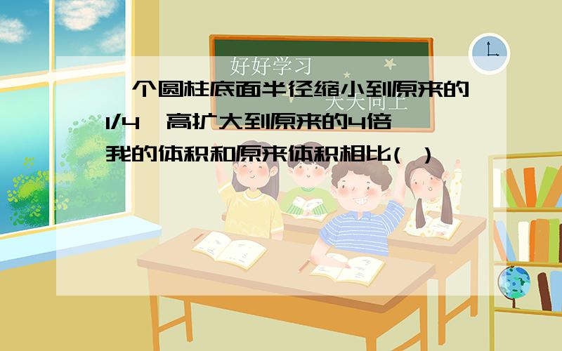 一个圆柱底面半径缩小到原来的1/4,高扩大到原来的4倍,我的体积和原来体积相比( ）