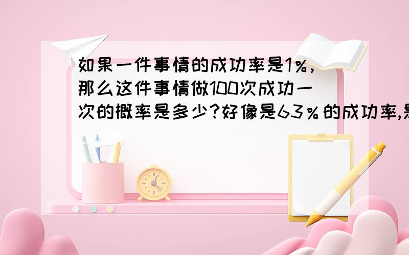 如果一件事情的成功率是1％,那么这件事情做100次成功一次的概率是多少?好像是63％的成功率,是怎么算的?为什么要那样算呢?