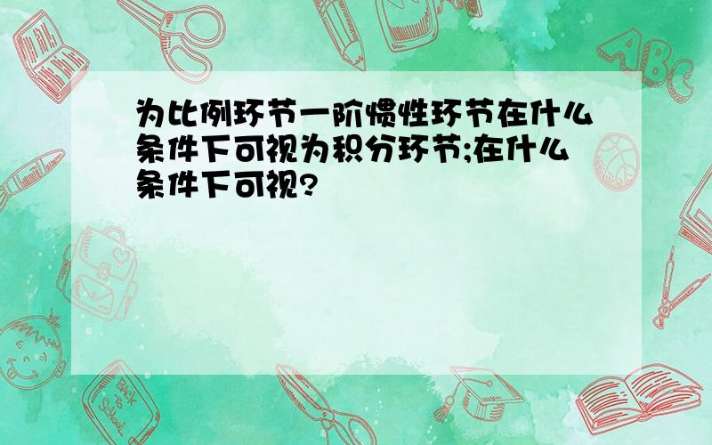 为比例环节一阶惯性环节在什么条件下可视为积分环节;在什么条件下可视?