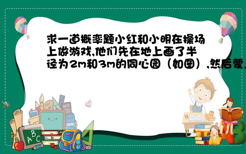 求一道概率题小红和小明在操场上做游戏,他们先在地上画了半径为2m和3m的同心园（如图）,然后蒙上眼睛在一定距离外向圈内掷小石子,掷中阴部分小红胜,否则小明胜,未掷入圈内不算.（1）