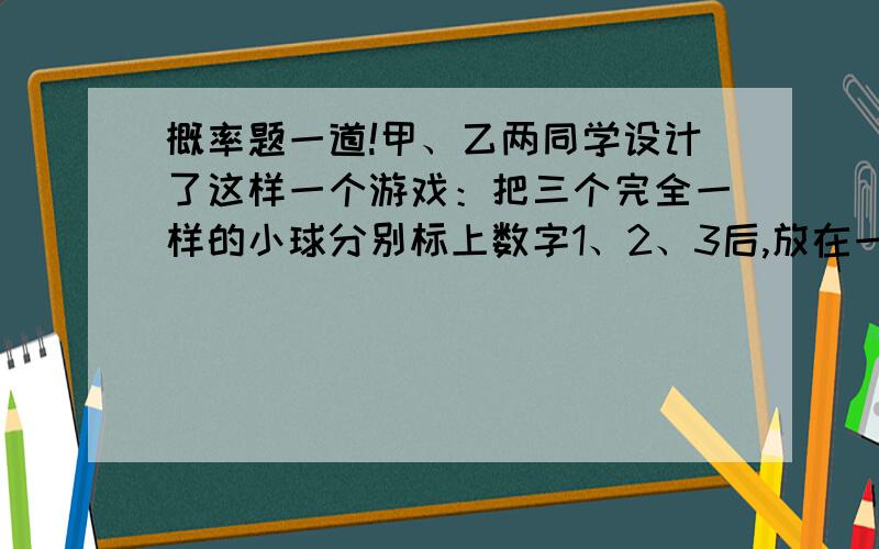 概率题一道!甲、乙两同学设计了这样一个游戏：把三个完全一样的小球分别标上数字1、2、3后,放在一个不透明的口袋里,甲同学先随意摸出一个球,记住球上标注的数字,然后让乙同学抛掷一