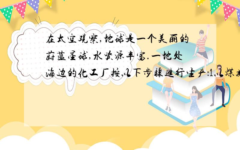 在太空观察,地球是一个美丽的蔚蓝星球,水资源丰富.一地处海边的化工厂按以下步骤进行生产：1以煤为燃料煅烧石灰石2用降温法使生成二氧化碳城干冰3是得到的生石灰与水反应4使熟石灰与