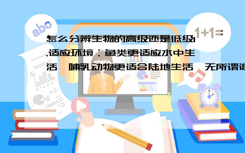 怎么分辨生物的高级还是低级1.适应环境：鱼类更适应水中生活,哺乳动物更适合陆地生活,无所谓谁更适应环境吧.2.后代存活率高的高级：可是很多生物存活率可能不高,产仔基数大啊,比如蚂