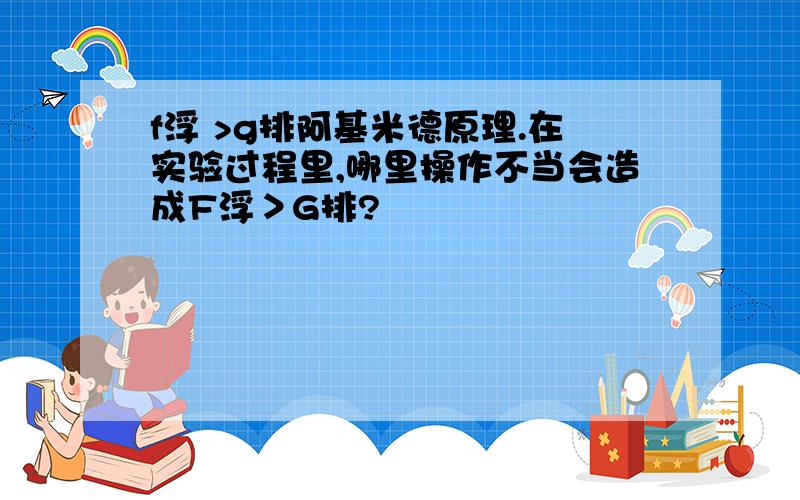 f浮 >g排阿基米德原理.在实验过程里,哪里操作不当会造成F浮＞G排?