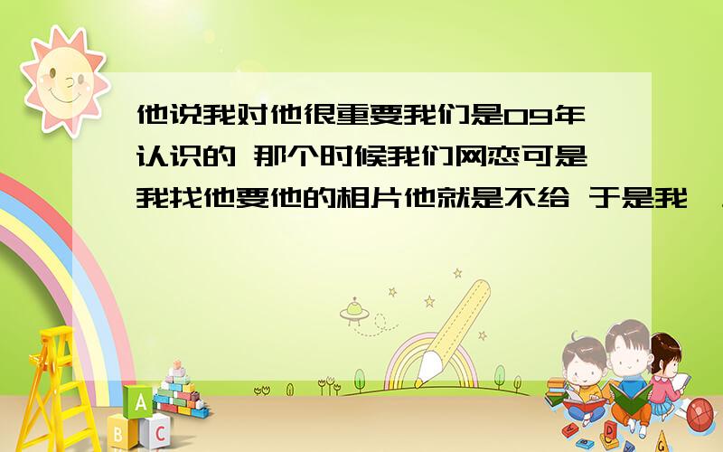 他说我对他很重要我们是09年认识的 那个时候我们网恋可是我找他要他的相片他就是不给 于是我一生气就消失了两年 于是 我13年的时候出现了 可他在我消失的两年了依然没有找女朋友 他说