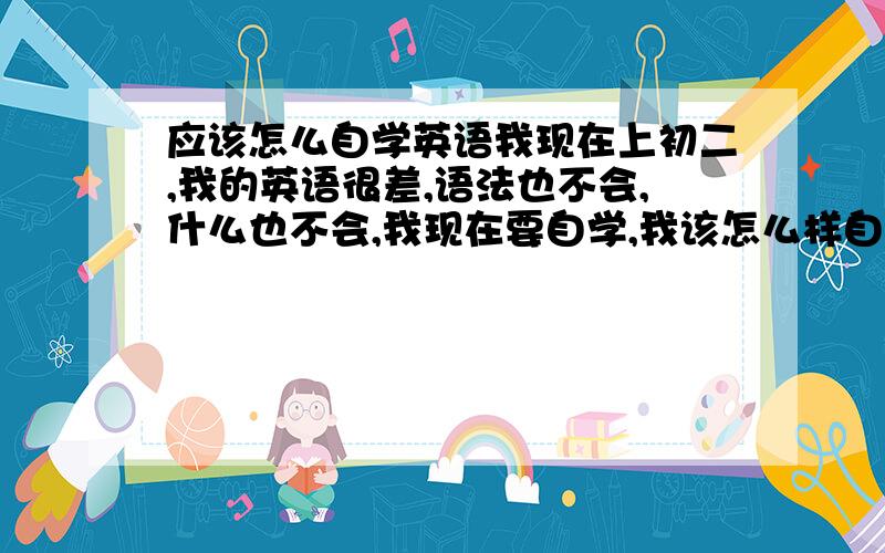 应该怎么自学英语我现在上初二,我的英语很差,语法也不会,什么也不会,我现在要自学,我该怎么样自学,怎么样才能用最快的时间把我自己的英语弄会点,怎么样是最快的,