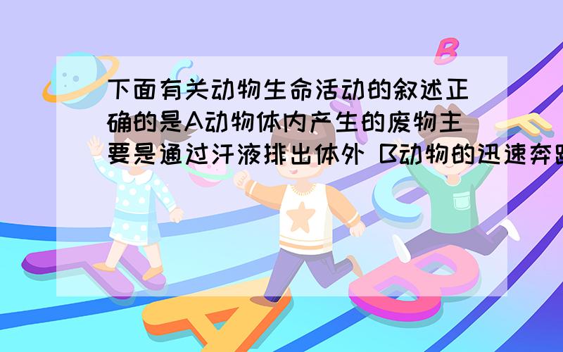 下面有关动物生命活动的叙述正确的是A动物体内产生的废物主要是通过汗液排出体外 B动物的迅速奔跑都是为了逃避敌害 C鲸能长期生活于水中,是因为它能通过腮吸收溶解在水中的氧 D动物