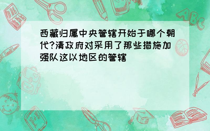 西藏归属中央管辖开始于哪个朝代?清政府对采用了那些措施加强队这以地区的管辖