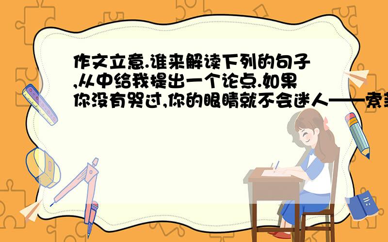 作文立意.谁来解读下列的句子,从中给我提出一个论点.如果你没有哭过,你的眼睛就不会迷人——索菲亚·罗兰眼因多流泪水而愈益清明,心因饱经沧桑忧患而愈益温厚——奥尔科德