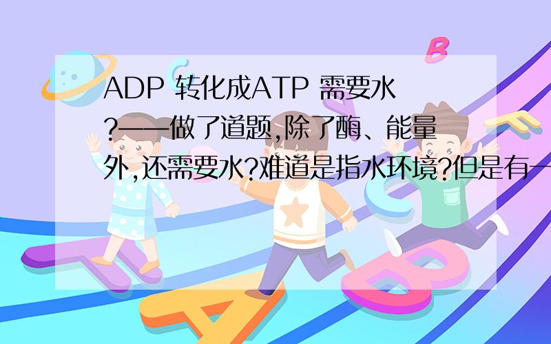 ADP 转化成ATP 需要水?——做了道题,除了酶、能量外,还需要水?难道是指水环境?但是有一楼的朋友没明白我的意思，不是说生成了水，而是说为什么过程中需要水……单单是水环境？还是水在