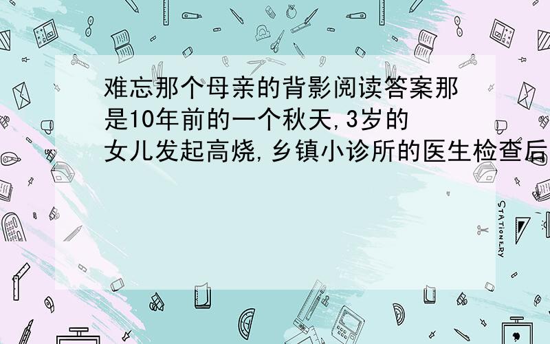 难忘那个母亲的背影阅读答案那是10年前的一个秋天,3岁的女儿发起高烧,乡镇小诊所的医生检查后,说是肺炎,需立即送市医院急救.那时,丈夫在外打工,家中条件极差,为了节省一点儿车费钱,我