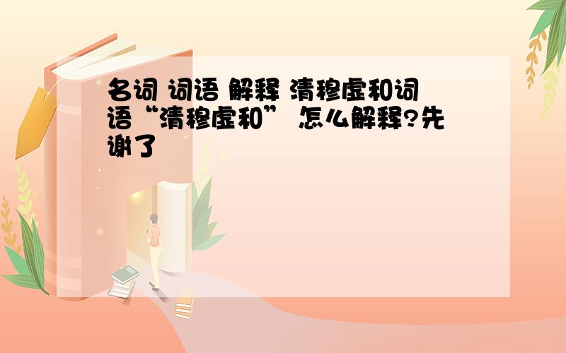 名词 词语 解释 清穆虚和词语“清穆虚和” 怎么解释?先谢了