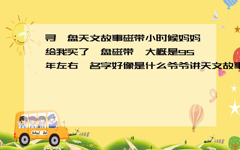 寻一盘天文故事磁带小时候妈妈给我买了一盘磁带,大概是95年左右,名字好像是什么爷爷讲天文故事.里面的配乐很好听,像是置身浩瀚星空.现在想知道这盘磁带的名字……谢谢大家!还想问一