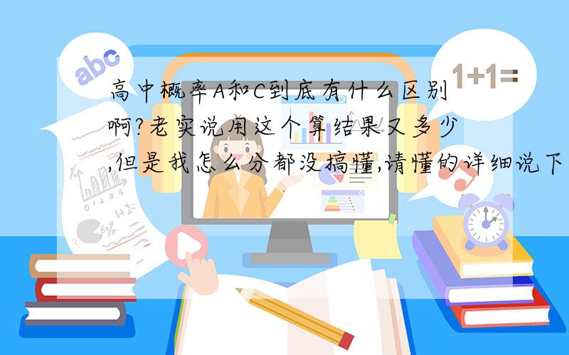 高中概率A和C到底有什么区别啊?老实说用这个算结果又多少,但是我怎么分都没搞懂,请懂的详细说下,谢谢,首先不要光说多做题,谢谢啦