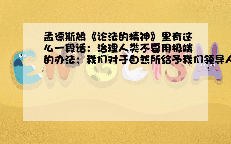 孟德斯鸠《论法的精神》里有这么一段话：治理人类不要用极端的办法；我们对于自然所给予我们领导人类的手段,应该谨慎地使用.如果我们研究人类所以腐败的一切原因的话,我们便会看到,