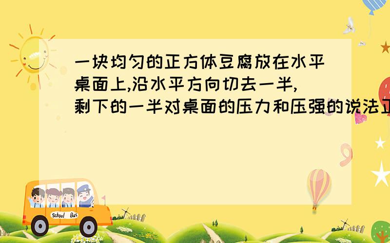 一块均匀的正方体豆腐放在水平桌面上,沿水平方向切去一半,剩下的一半对桌面的压力和压强的说法正确的是( ) A.压力变为原来的一半,压强不变 B.压力不变,压强变为原来的一半 C.压力,压强