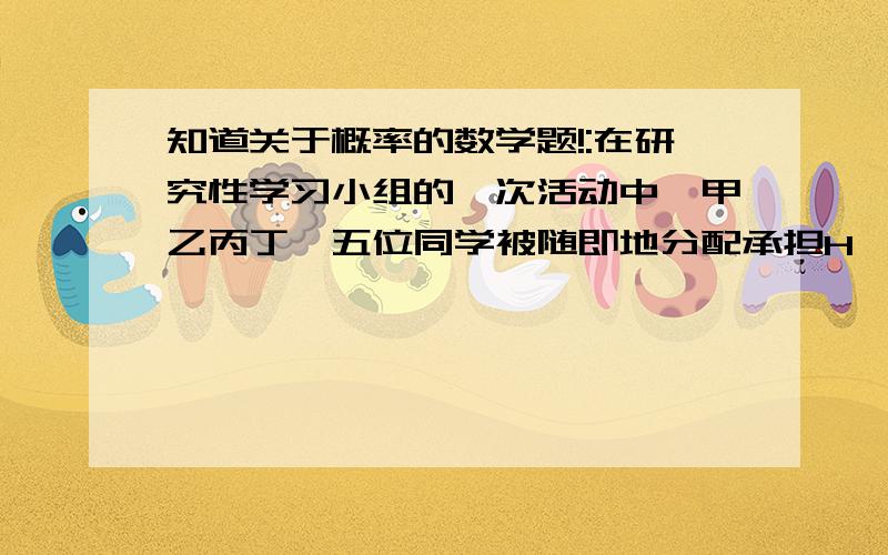 知道关于概率的数学题!:在研究性学习小组的一次活动中,甲乙丙丁戊五位同学被随即地分配承担H、I、J、K四项不同的任务,每项任务至少安排一名同学承担.（1）求甲、乙两人同时承担H任务