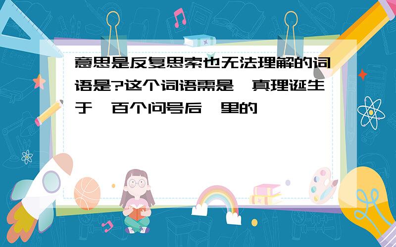 意思是反复思索也无法理解的词语是?这个词语需是《真理诞生于一百个问号后》里的