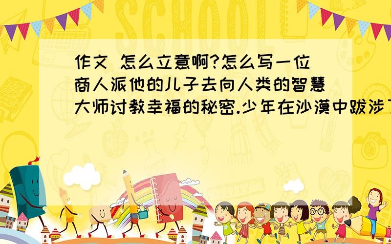 作文 怎么立意啊?怎么写一位商人派他的儿子去向人类的智慧大师讨教幸福的秘密.少年在沙漠中跋涉了四十天,最后来到了一座美丽的城堡,城堡坐落在高山之巅,少年寻找的智慧大师就住在那