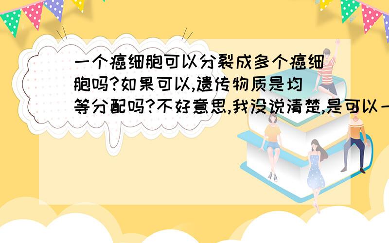 一个癌细胞可以分裂成多个癌细胞吗?如果可以,遗传物质是均等分配吗?不好意思,我没说清楚,是可以一次分裂成多个吗?