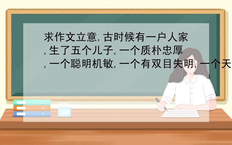 求作文立意,古时候有一户人家,生了五个儿子,一个质朴忠厚,一个聪明机敏,一个有双目失明,一个天生驼背,还有一个天生跛脚,父母让质朴忠厚的务农,让聪明机敏的经商,让双目失明的学按摩,