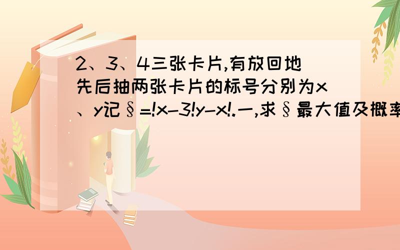 2、3、4三张卡片,有放回地先后抽两张卡片的标号分别为x、y记§=!x-3!y-x!.一,求§最大值及概率.二,求§的分布列和数学期望.