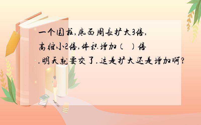 一个圆柱,底面周长扩大3倍,高缩小2倍,体积增加（ ）倍.明天就要交了.这是扩大还是增加啊？