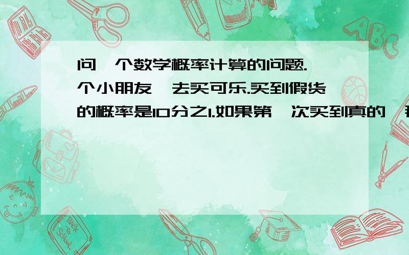 问一个数学概率计算的问题.一个小朋友,去买可乐.买到假货的概率是10分之1.如果第一次买到真的,那请问他第二次买到假货的概率是多少.求计算过程.