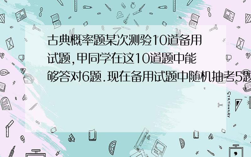 古典概率题某次测验10道备用试题,甲同学在这10道题中能够答对6题.现在备用试题中随机抽考5题,规定答对4题或5题为优秀,答对3题为合格.（1）求甲同学或优秀的概率（2）求甲同学至少能够及