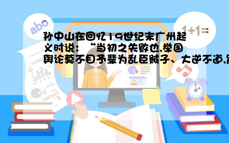 孙中山在回忆19世纪末广州起义时说：“当初之失败也,举国舆论莫不目予辈为乱臣贼子、大逆不道,咒诅谩骂之声,不绝于耳.吾人足迹所到,凡认识者几视为毒蛇猛兽,勿感敢与吾人交游也.”造