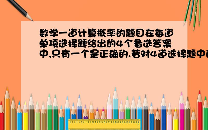 数学一道计算概率的题目在每道单项选择题给出的4个备选答案中,只有一个是正确的.若对4道选择题中的每一道都任意选定一个答案,求这4道题中:(Ⅰ)恰有两道题答对的概率; (Ⅱ)至少答对一道