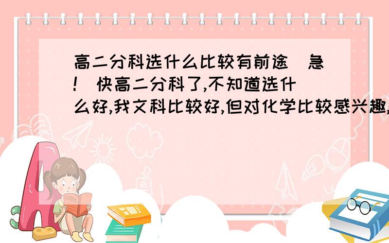 高二分科选什么比较有前途（急!）快高二分科了,不知道选什么好,我文科比较好,但对化学比较感兴趣,可是物理又不太好,按照就业形势看,我应该选文科还是理科才有前途啊?请详细回答回答,