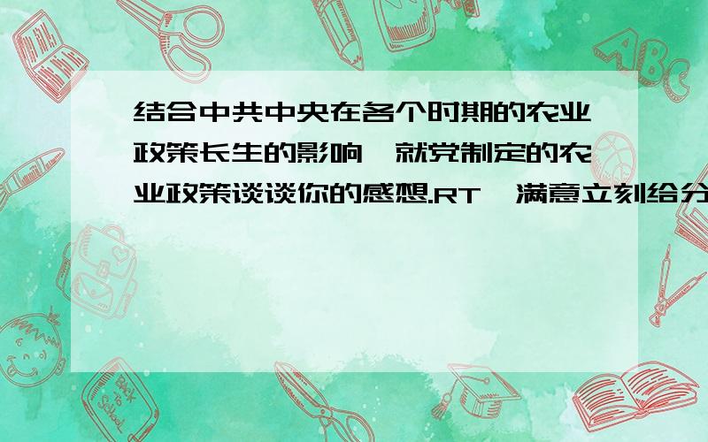 结合中共中央在各个时期的农业政策长生的影响,就党制定的农业政策谈谈你的感想.RT  满意立刻给分  速来!~~