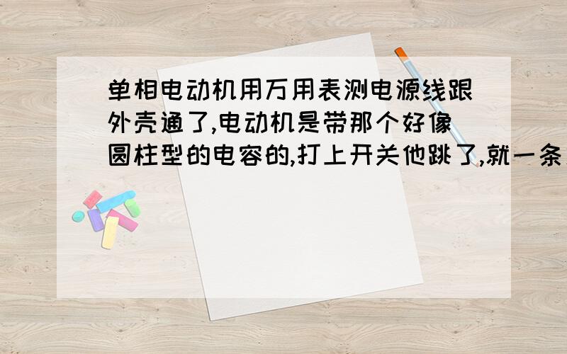 单相电动机用万用表测电源线跟外壳通了,电动机是带那个好像圆柱型的电容的,打上开关他跳了,就一条火线可零线用万用表测火线和零线分别碰外壳是通的,测火线和零线这两条也是通的,请