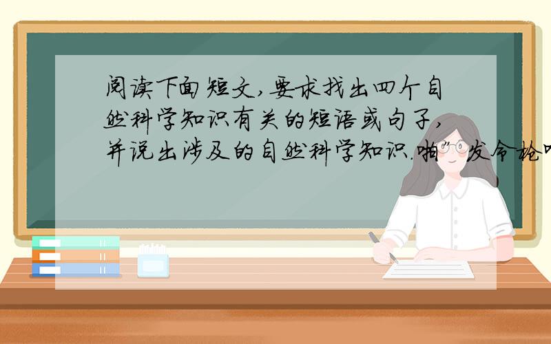 阅读下面短文,要求找出四个自然科学知识有关的短语或句子,并说出涉及的自然科学知识.啪”发令枪响了,校运动会1500米赛跑开始了.运动员穿着短裤、背心、底有花纹的运动鞋,在跑道上,小