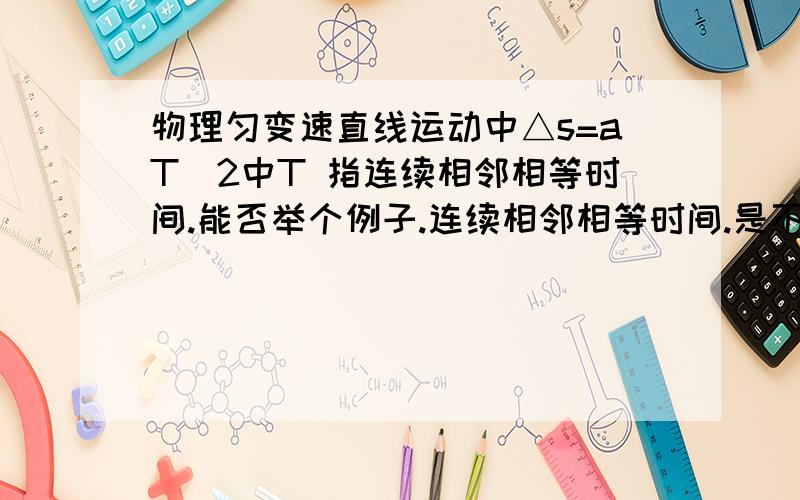 物理匀变速直线运动中△s=aT^2中T 指连续相邻相等时间.能否举个例子.连续相邻相等时间.是不是指两个时间的时间差？