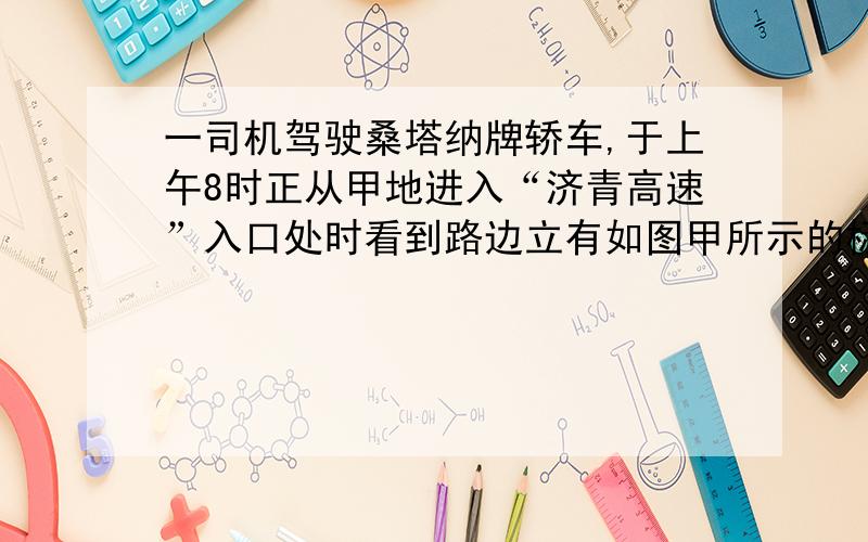 一司机驾驶桑塔纳牌轿车,于上午8时正从甲地进入“济青高速”入口处时看到路边立有如图甲所示的标志牌,当轿车行驶到乙地时司机又看见路边立有如图乙所示的标志牌,此时时钟指在8时30分