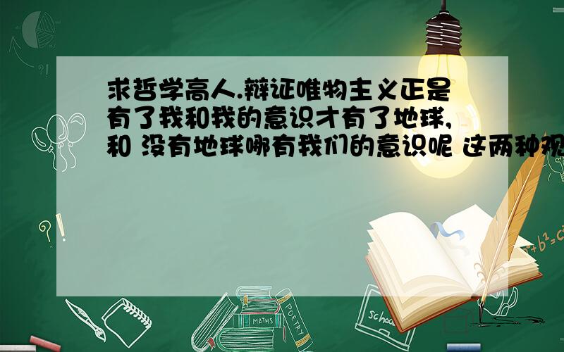 求哲学高人.辩证唯物主义正是有了我和我的意识才有了地球,和 没有地球哪有我们的意识呢 这两种观点1.是对哲学基本问题的讨论2.第一种属于客观唯心主义思想3.第二种属于辨证唯物主义思