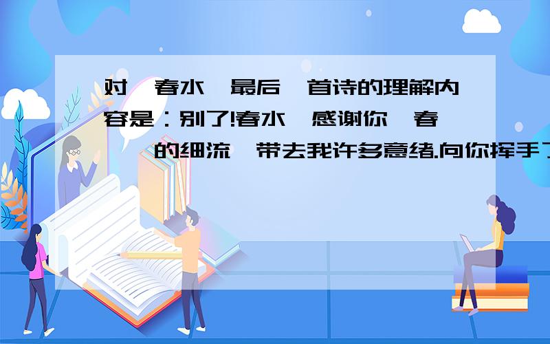 对《春水》最后一首诗的理解内容是：别了!春水,感谢你一春潺潺的细流,带去我许多意绪.向你挥手了,缓缓地流到人间去罢.我要坐在泉源边,静听回响.