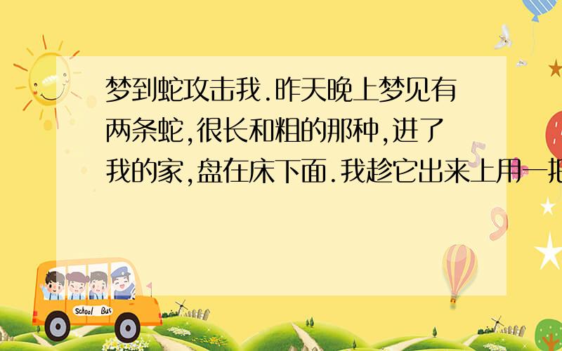 梦到蛇攻击我.昨天晚上梦见有两条蛇,很长和粗的那种,进了我的家,盘在床下面.我趁它出来上用一把尖刀扎到了它,但是它没死,只是停止了动作,冲着我张着嘴,应该是要咬我的.