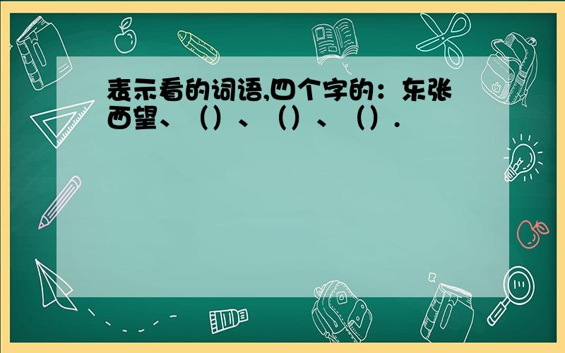 表示看的词语,四个字的：东张西望、（）、（）、（）.