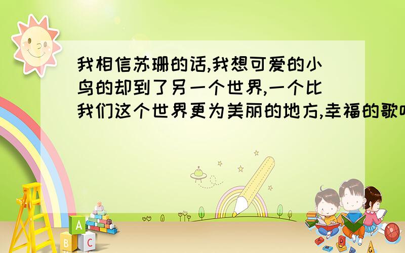 我相信苏珊的话,我想可爱的小鸟的却到了另一个世界,一个比我们这个世界更为美丽的地方,幸福的歌唱.汤米相信苏珊说的那一句话?听了这句话,汤米会想些什么?