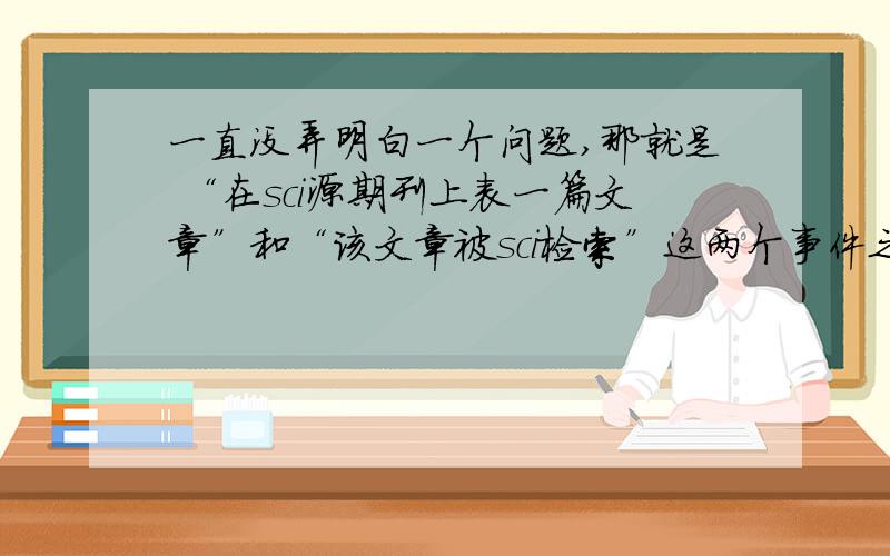 一直没弄明白一个问题,那就是 “在sci源期刊上表一篇文章”和“该文章被sci检索”这两个事件之间到底是什么关系,