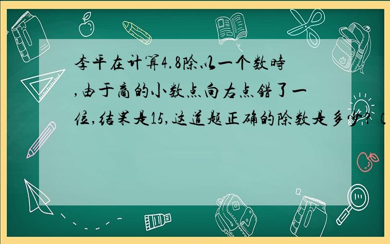 李平在计算4.8除以一个数时,由于商的小数点向右点错了一位,结果是15,这道题正确的除数是多少?（要有算式）