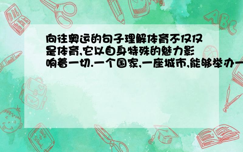 向往奥运的句子理解体育不仅仅是体育,它以自身特殊的魅力影响着一切.一个国家,一座城市,能够举办一次奥运会,该是一件多么了不起的事情.这两个的句子是什么意思帮我``