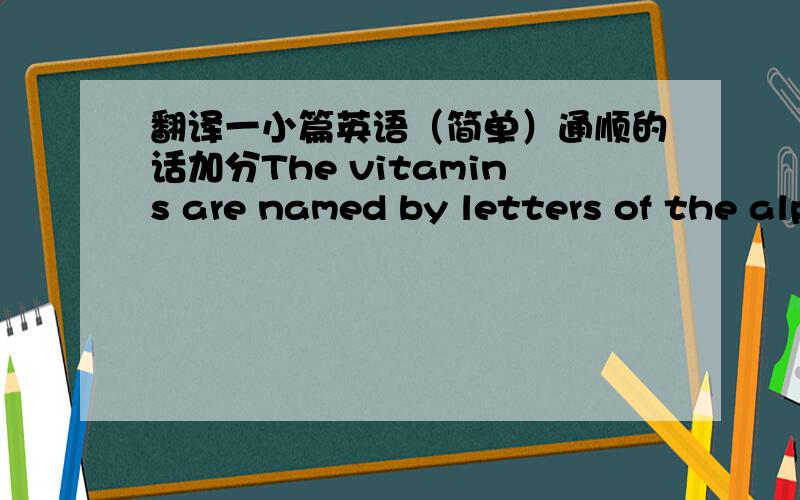 翻译一小篇英语（简单）通顺的话加分The vitamins are named by letters of the alphabet.Vitamin A is needed by the eyes. There's Vitamin A in milk,butter and green vegetables.It can be kept by the body.Vitamin B can't be kept. It must be