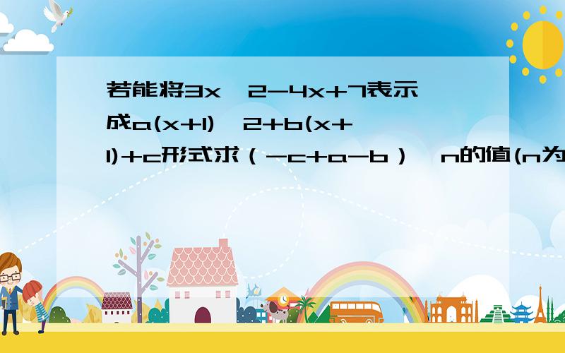 若能将3x^2-4x+7表示成a(x+1)^2+b(x+1)+c形式求（-c+a-b）^n的值(n为正整数)