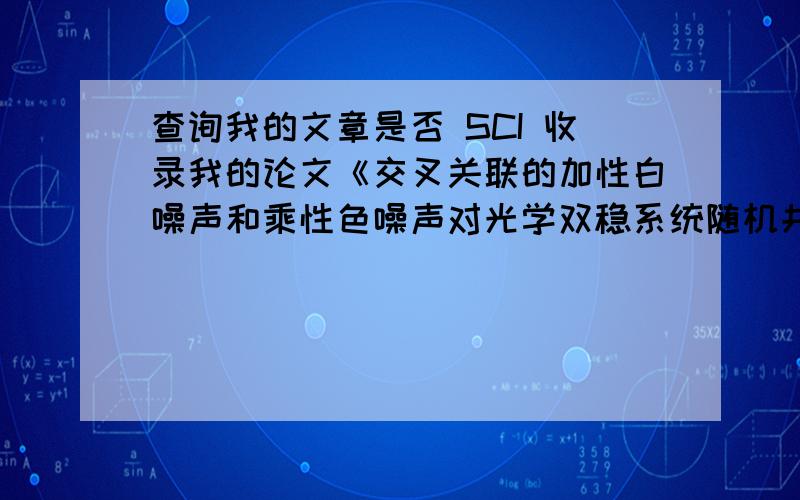 查询我的文章是否 SCI 收录我的论文《交叉关联的加性白噪声和乘性色噪声对光学双稳系统随机共振的影响》将在《中国光学快报》2010年第8卷第12期出版,不知是否已经SCI收录?英文题目“Stoch