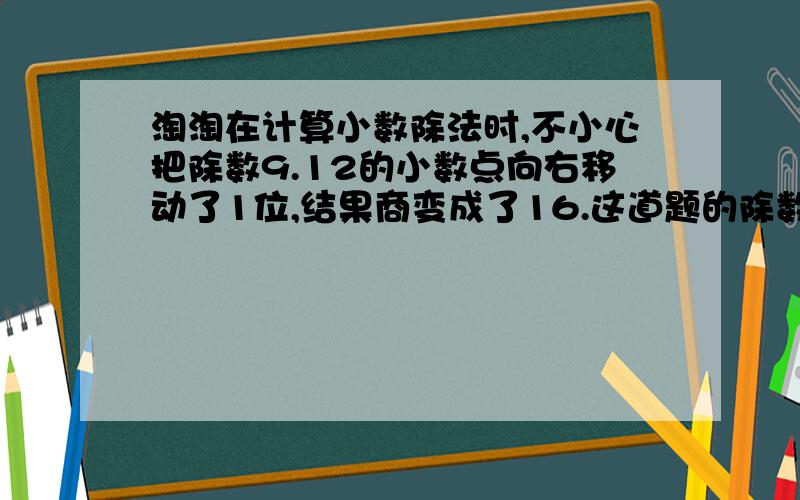 淘淘在计算小数除法时,不小心把除数9.12的小数点向右移动了1位,结果商变成了16.这道题的除数是多少我要算式急求